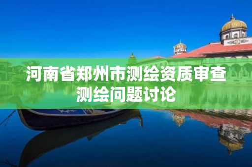 河南省郑州市测绘资质审查测绘问题讨论 河南省郑州市测绘资质审查测绘问题讨论