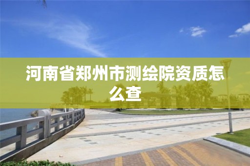 河南省郑州市测绘院资质怎么查