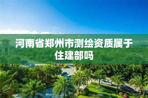 河南省郑州市测绘资质属于住建部吗