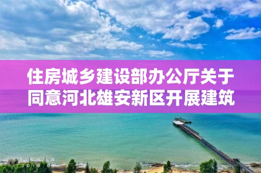 住房城乡建设部办公厅关于同意河北雄安新区开展建筑师负责制试点的复函