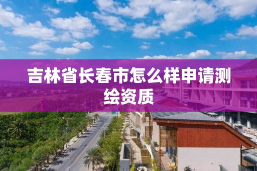 吉林省长春市怎么样申请测绘资质 吉林省长春市怎么样申请测绘资质