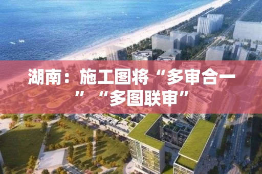 湖南:施工图将“多审合一”“多图联审” 湖南:施工图将“多审合一”“多图联审”