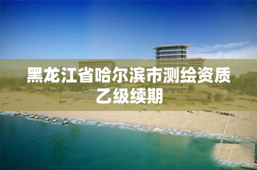 黑龙江省哈尔滨市测绘资质乙级续期