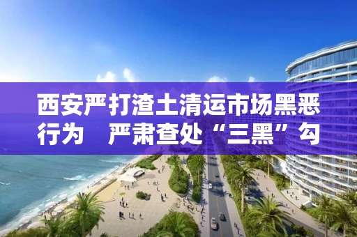 西安严打渣土清运市场黑恶行为 严肃查处“三黑”勾结执法人员问题 西安严打渣土清运市场黑恶行为 严肃查处“三黑”勾结执法人员问题