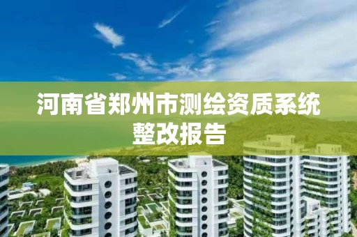 河南省郑州市测绘资质系统整改报告 河南省郑州市测绘资质系统整改报告