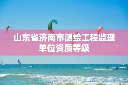 山东省济南市测绘工程监理单位资质等级 山东省济南市测绘工程监理单位资质等级