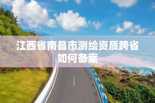 江西省南昌市测绘资质跨省如何备案