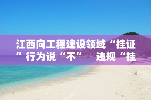 江西向工程建设领域“挂证”行为说“不”　违规“挂证”人员3年内不得再注册