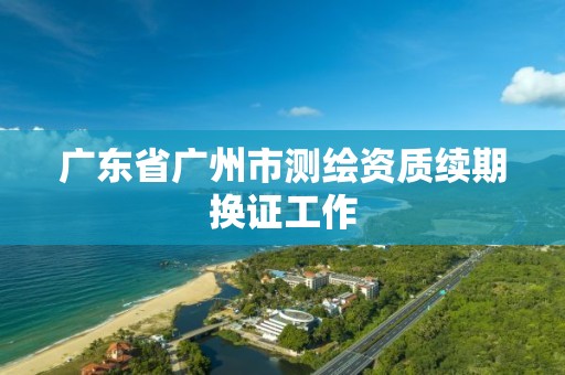 广东省广州市测绘资质续期换证工作