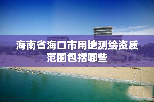 海南省海口市用地测绘资质范围包括哪些