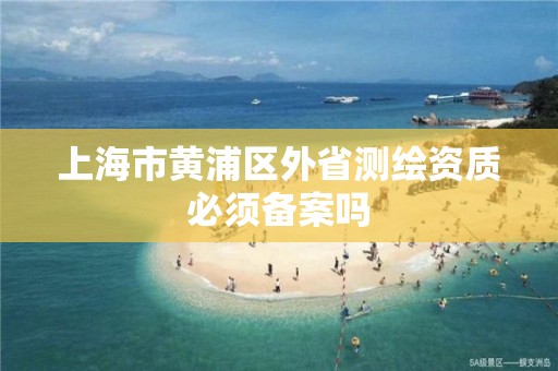 上海市黄浦区外省测绘资质必须备案吗