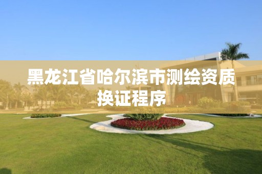 黑龙江省哈尔滨市测绘资质换证程序