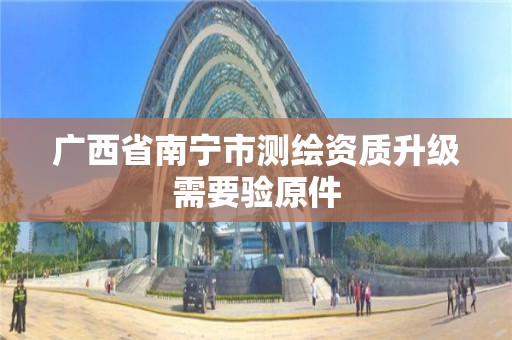 广西省南宁市测绘资质升级需要验原件