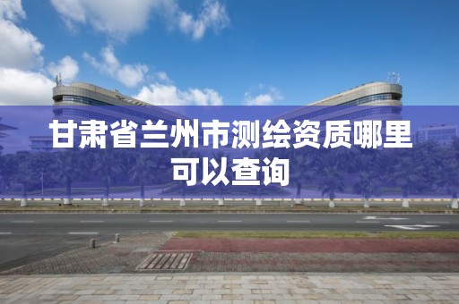 甘肃省兰州市测绘资质哪里可以查询