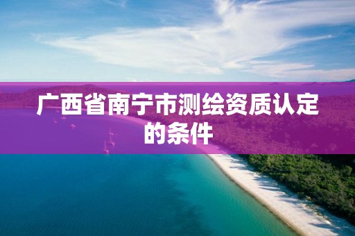 广西省南宁市测绘资质认定的条件