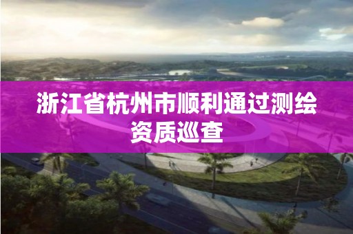 浙江省杭州市顺利通过测绘资质巡查