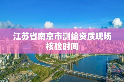 江苏省南京市测绘资质现场核验时间