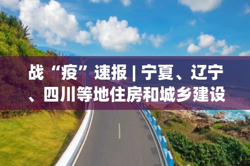 战“疫”速报 | 宁夏、辽宁、四川等地住房和城乡建设系统疫情防控这么做