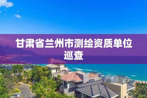 甘肃省兰州市测绘资质单位巡查