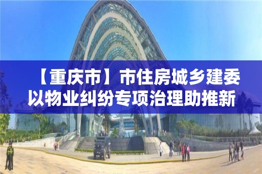 【重庆市】市住房城乡建委以物业纠纷专项治理助推新版“物管条例”宣传贯彻