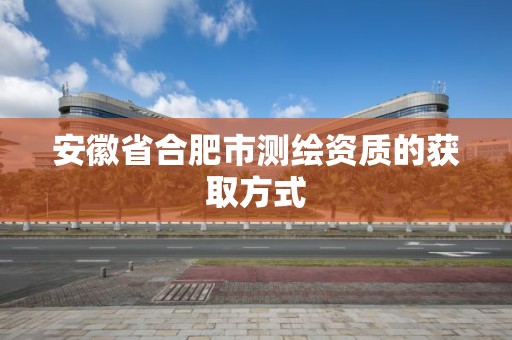 安徽省合肥市测绘资质的获取方式