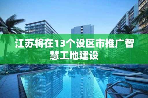 江苏将在13个设区市推广智慧工地建设 江苏将在13个设区市推广智慧工地建设