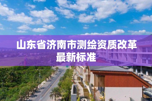 山东省济南市测绘资质改革最新标准