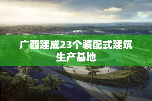 广西建成23个装配式建筑生产基地