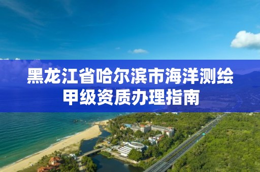 黑龙江省哈尔滨市海洋测绘甲级资质办理指南