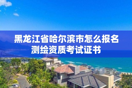 黑龙江省哈尔滨市怎么报名测绘资质考试证书