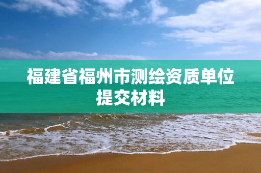 福建省福州市测绘资质单位提交材料