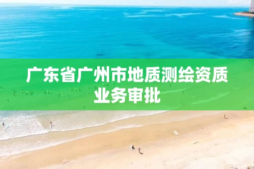 广东省广州市地质测绘资质业务审批 广东省广州市地质测绘资质业务审批
