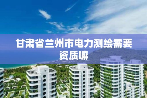 甘肃省兰州市电力测绘需要资质嘛