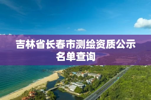 吉林省长春市测绘资质公示名单查询 吉林省长春市测绘资质公示名单查询