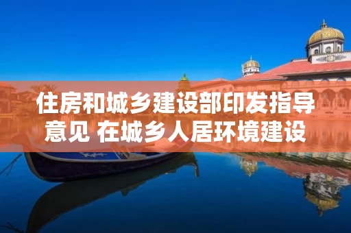 住房和城乡建设部印发指导意见 在城乡人居环境建设和整治中开展“共同缔造”活动 住房和城乡建设部印发指导意见 在城乡人居环境建设和整治中开展“共同缔造”活动