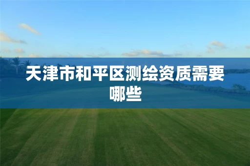 天津市和平区测绘资质需要哪些 天津市和平区测绘资质需要哪些