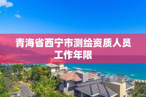 青海省西宁市测绘资质人员工作年限