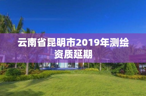 云南省昆明市2019年测绘资质延期