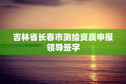 吉林省长春市测绘资质申报领导签字