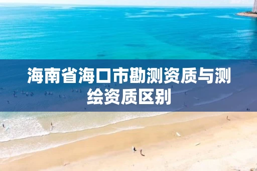 海南省海口市勘测资质与测绘资质区别 海南省海口市勘测资质与测绘资质区别