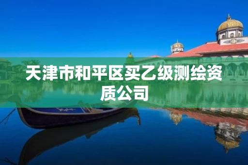 天津市和平区买乙级测绘资质公司 天津市和平区买乙级测绘资质公司