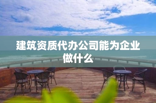 建筑资质代办公司能为企业做什么 建筑资质代办公司能为企业做什么