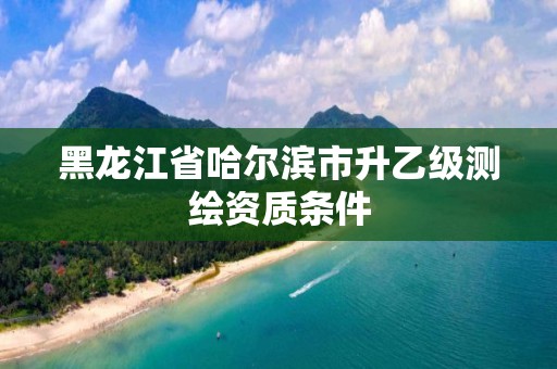 黑龙江省哈尔滨市升乙级测绘资质条件