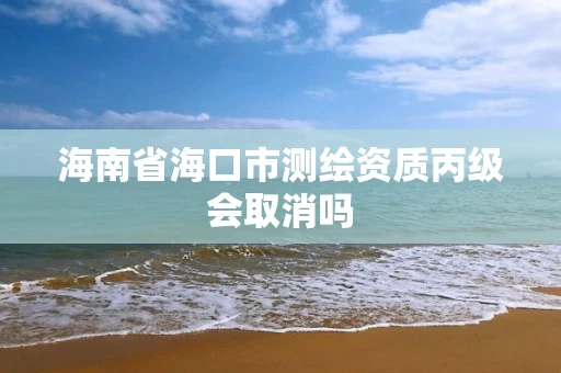 海南省海口市测绘资质丙级会取消吗 海南省海口市测绘资质丙级会取消吗