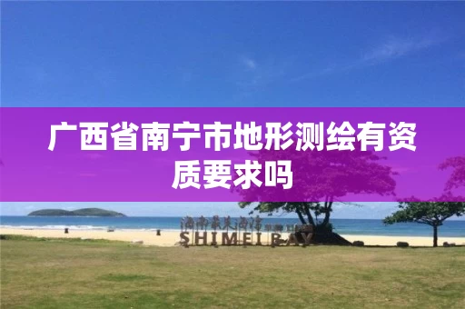 广西省南宁市地形测绘有资质要求吗 广西省南宁市地形测绘有资质要求吗