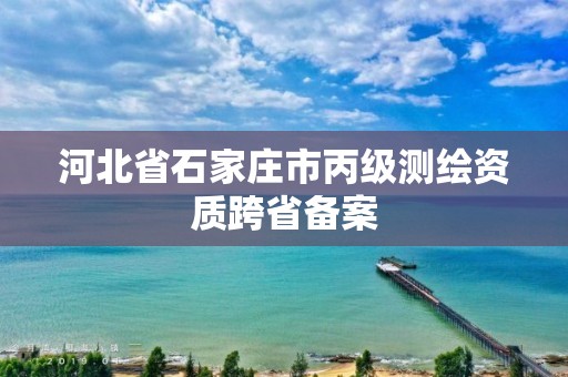 河北省石家庄市丙级测绘资质跨省备案