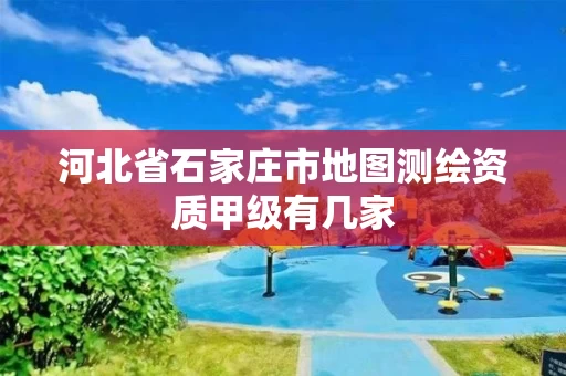 河北省石家庄市地图测绘资质甲级有几家 河北省石家庄市地图测绘资质甲级有几家