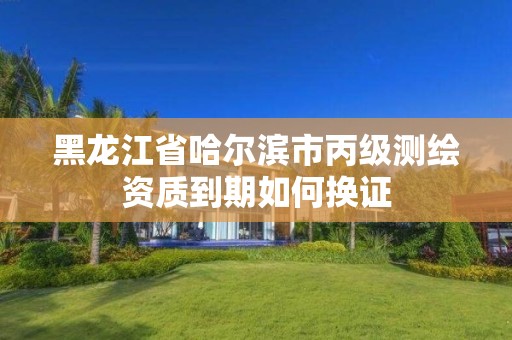 黑龙江省哈尔滨市丙级测绘资质到期如何换证