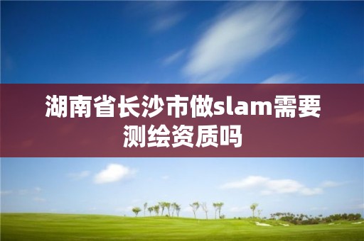 湖南省长沙市做slam需要测绘资质吗