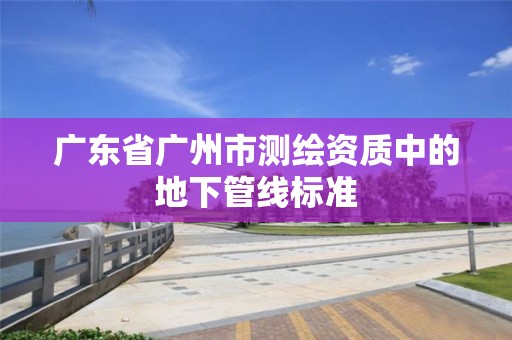 广东省广州市测绘资质中的地下管线标准